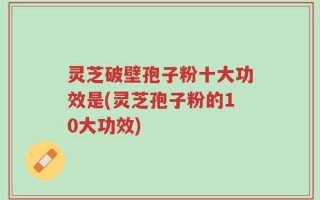 灵芝破壁孢子粉十大功效是(灵芝孢子粉的10大功效)
