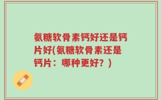 氨糖软骨素钙好还是钙片好(氨糖软骨素还是钙片：哪种更好？)
