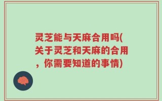 灵芝能与天麻合用吗(关于灵芝和天麻的合用，你需要知道的事情)