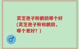 灵芝孢子粉鹏鹞哪个好(灵芝孢子粉和鹏鹞，哪个更好？)