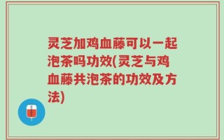 灵芝加鸡血藤可以一起泡茶吗功效(灵芝与鸡血藤共泡茶的功效及方法)