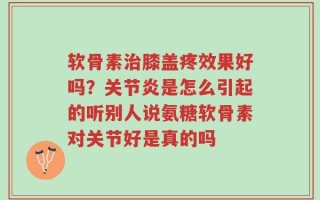 软骨素治膝盖疼效果好吗？关节炎是怎么引起的听别人说氨糖软骨素对关节好是真的吗