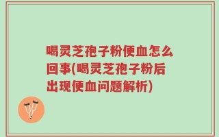 喝灵芝孢子粉便血怎么回事(喝灵芝孢子粉后出现便血问题解析)