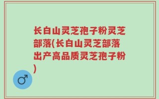 长白山灵芝孢子粉灵芝部落(长白山灵芝部落出产高品质灵芝孢子粉)