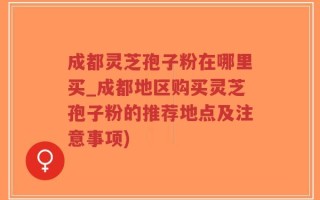 成都灵芝孢子粉在哪里买_成都地区购买灵芝孢子粉的推荐地点及注意事项)