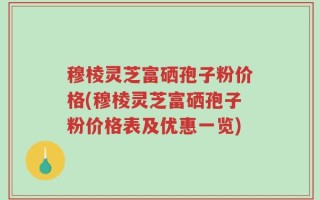 穆棱灵芝富硒孢子粉价格(穆棱灵芝富硒孢子粉价格表及优惠一览)