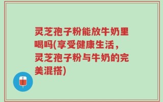 灵芝孢子粉能放牛奶里喝吗(享受健康生活，灵芝孢子粉与牛奶的完美混搭)
