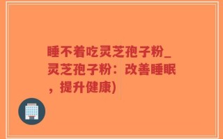 睡不着吃灵芝孢子粉_灵芝孢子粉：改善睡眠，提升健康)