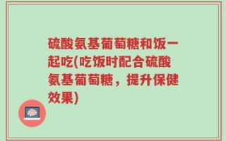 硫酸氨基葡萄糖和饭一起吃(吃饭时配合硫酸氨基葡萄糖，提升保健效果)