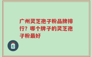 广州灵芝孢子粉品牌排行？哪个牌子的灵芝孢子粉最好
