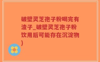 破壁灵芝孢子粉喝完有渣子_破壁灵芝孢子粉饮用后可能存在沉淀物)