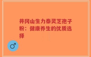 井冈山生力泰灵芝孢子粉：健康养生的优质选择