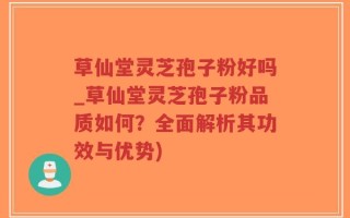 草仙堂灵芝孢子粉好吗_草仙堂灵芝孢子粉品质如何？全面解析其功效与优势)