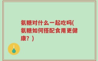 氨糖对什么一起吃吗(氨糖如何搭配食用更健康？)