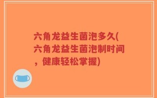 六角龙益生菌泡多久(六角龙益生菌泡制时间，健康轻松掌握)