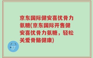 京东国际健安喜优骨力氨糖(京东国际开售健安喜优骨力氨糖，轻松关爱骨骼健康)