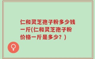 仁和灵芝孢子粉多少钱一斤(仁和灵芝孢子粉价格一斤是多少？)