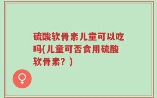 硫酸软骨素儿童可以吃吗(儿童可否食用硫酸软骨素？)