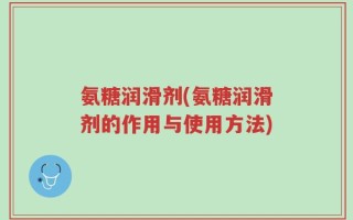氨糖润滑剂(氨糖润滑剂的作用与使用方法)