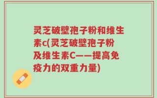 灵芝破壁孢子粉和维生素c(灵芝破壁孢子粉及维生素C——提高免疫力的双重力量)