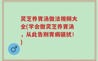 灵芝养胃汤做法视频大全(学会做灵芝养胃汤，从此告别胃病骚扰！)