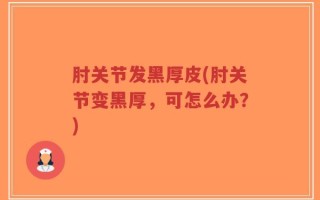 肘关节发黑厚皮(肘关节变黑厚，可怎么办？)
