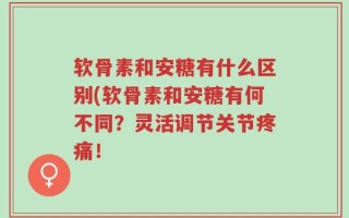 软骨素和安糖有什么区别(软骨素和安糖有何不同？灵活调节关节疼痛！