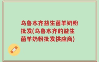 乌鲁木齐益生菌羊奶粉批发(乌鲁木齐的益生菌羊奶粉批发供应商)