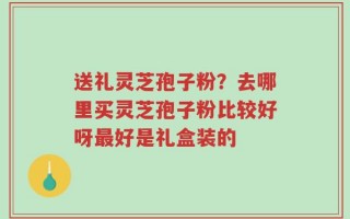 送礼灵芝孢子粉？去哪里买灵芝孢子粉比较好呀最好是礼盒装的