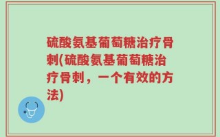 硫酸氨基葡萄糖治疗骨刺(硫酸氨基葡萄糖治疗骨刺，一个有效的方法)
