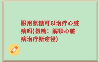 服用氨糖可以治疗心脏病吗(氨糖：解锁心脏病治疗新途径)