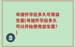 母猪怀孕后多久可用益生菌(母猪怀孕后多久可以开始使用益生菌？)