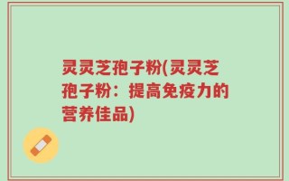 灵灵芝孢子粉(灵灵芝孢子粉：提高免疫力的营养佳品)