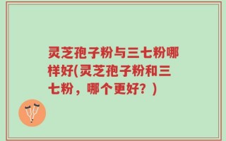 灵芝孢子粉与三七粉哪样好(灵芝孢子粉和三七粉，哪个更好？)