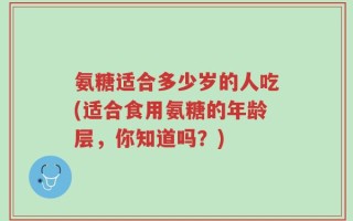氨糖适合多少岁的人吃(适合食用氨糖的年龄层，你知道吗？)