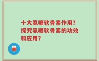 十大氨糖软骨素作用？探究氨糖软骨素的功效和应用？