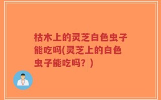 枯木上的灵芝白色虫子能吃吗(灵芝上的白色虫子能吃吗？)