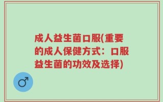 成人益生菌口服(重要的成人保健方式：口服益生菌的功效及选择)