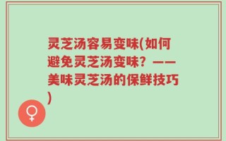 灵芝汤容易变味(如何避免灵芝汤变味？——美味灵芝汤的保鲜技巧)