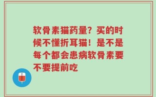 软骨素猫药量？买的时候不懂折耳猫！是不是每个都会患病软骨素要不要提前吃