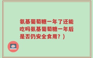 氨基葡萄糖一年了还能吃吗氨基葡萄糖一年后是否仍安全食用？)