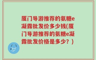 厦门导游推荐的氨糖e凝露批发价多少钱(厦门导游推荐的氨糖e凝露批发价格是多少？)