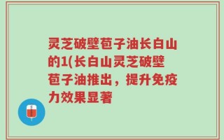 灵芝破壁苞子油长白山的1(长白山灵芝破壁苞子油推出，提升免疫力效果显著