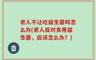 老人不让吃益生菌吗怎么办(老人反对食用益生菌，应该怎么办？)
