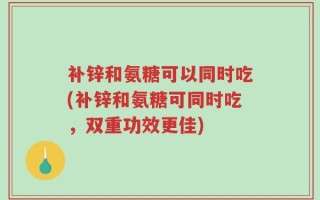 补锌和氨糖可以同时吃(补锌和氨糖可同时吃，双重功效更佳)