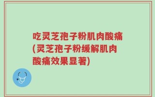 吃灵芝孢子粉肌肉酸痛(灵芝孢子粉缓解肌肉酸痛效果显著)