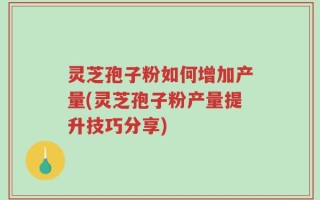 灵芝孢子粉如何增加产量(灵芝孢子粉产量提升技巧分享)