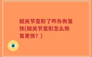 腿关节变形了咋办恢复快(腿关节变形怎么恢复更快？)
