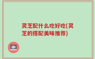 灵芝配什么吃好吃(灵芝的搭配美味推荐)