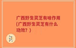 广西野生灵芝有啥作用(广西野生灵芝有什么功效？)